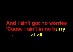 And I ain't got no worries

'Cause I ain't in no hurry
a at all