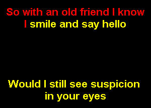 So with an old friend I know
I smile and say hello

Would I still see suspicion
in your eyes