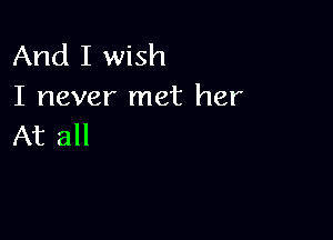 And I wish
I never met her

At all