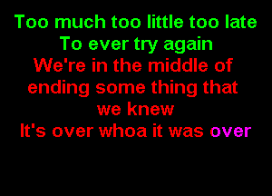 Too much too little too late
To ever try again
We're in the middle of
ending some thing that
we knew
It's over whoa it was over