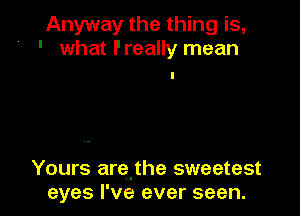 Anyway the thing is,
' what l'really mean

Yours arejhe sweetest
eyes I've ever seen.