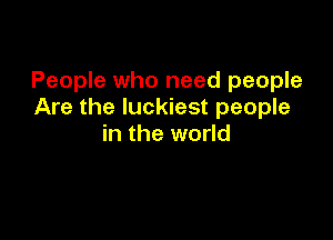 People who need people
Are the luckiest people

in the world