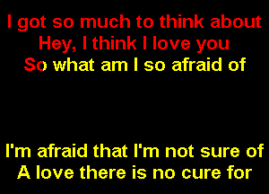 I got so much to think about
Hey, I think I love you
So what am I so afraid of

I'm afraid that I'm not sure of
A love there is no cure for