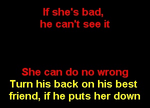 If she's bad,
he can't see it

She can do no wrong
Turn his back on his best
friend, if he puts her down