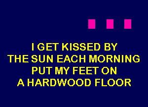 I GET KISSED BY
THE SUN EACH MORNING
PUT MY FEET ON
A HARDWOOD FLOOR