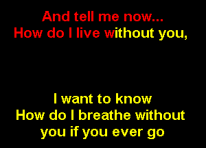 And tell me now...
How do I live without you,

lwant to know
How do I breathe without
you if you ever go