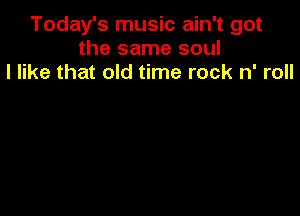 Today's music ain't got
the same soul
I like that old time rock n' roll