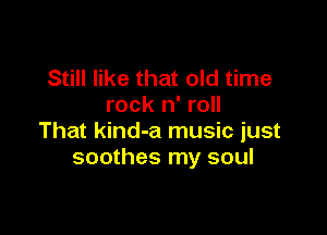 Still like that old time
rock n' roll

That kind-a music just
soothes my soul