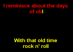 l reminisce about the days
of old

With that old time
rock n' roll