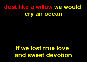 Just like a willow we would
cry an ocean

If we lost true love
and sweet devotion