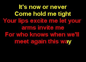 It's now or never
Come hold me tight
Your lips excite me let your
arms invite me
For who knows when we'll
meet again this way