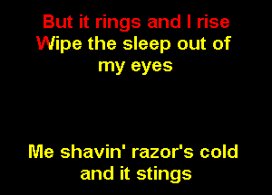 But it rings and I rise
Wipe the sleep out of
my eyes

Me shavin' razor's cold
and it stings