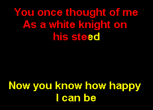 You once thought of me
As a white knight on
his steed

Now you know how happy
I can be
