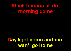 Stack banana till de
morning come

Day light come and me
wan' go home