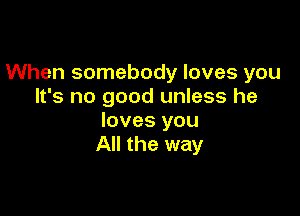 When somebody loves you
It's no good unless he

loves you
All the way