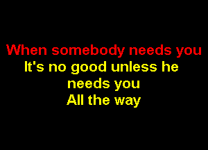 When somebody needs you
It's no good unless he

needs you
All the way