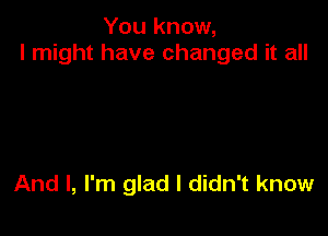 You know,
I might have changed it all

And I, I'm glad I didn't know