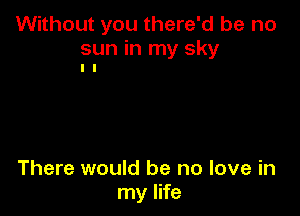 Without you there'd be no

sun in my sky
I I

There would be no love in
my life