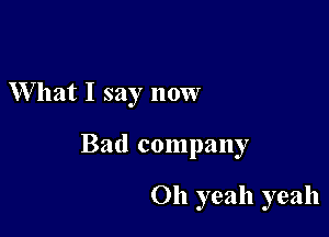 What I say now

Bad company

011 yeah yeah