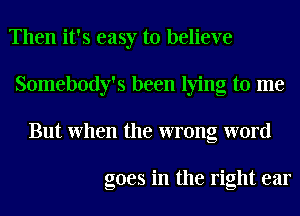 Then it's easy to believe
Somebody's been lying to me
But When the wrong word

goes in the right ear