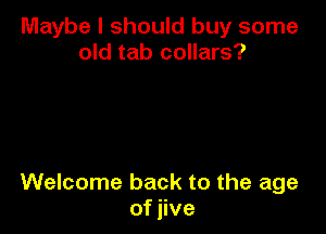 Maybe I should buy some
old tab collars?

Welcome back to the age
of jive