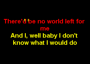 There'd be no world left for
me

And I, well baby I don't
know what I would do