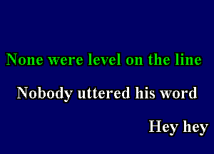 None were level on the line

Nobody uttered his word

Hey hey