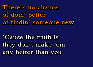 There's no chance
of doin' better
of findin' someone new

yCause the truth is
they don't make yem
any better than you