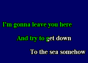 I'm gonna leave you here

And my to get down

To the sea somehow