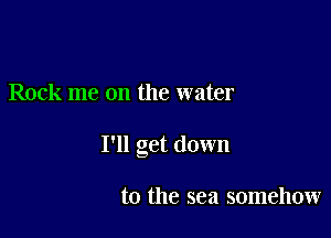 Rock me on the water

I'll get down

to the sea somehow