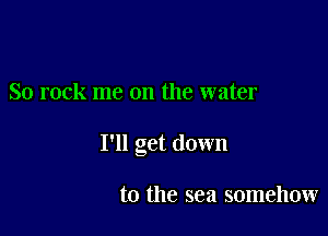 So rock me on the water

I'll get down

to the sea somehow