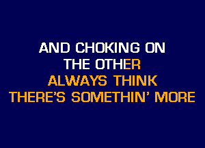 AND CHOKING ON
THE OTHER
ALWAYS THINK
THERE'S SOMETHIN' MORE