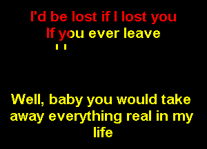 I'd be lost ifl lost you

If you ever leave
I l

Well, baby you would take
away everything real in my
life