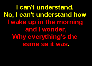 I can't understand.

No, I can't understand how
I wake up in the morning
and I wonder,

Why everything's the
same as it was.