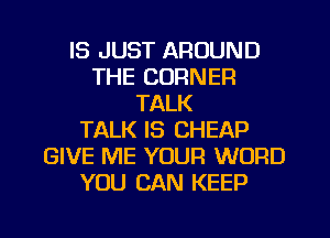 IS JUST AROUND
THE CORNER
TALK
TALK IS CHEAP
GIVE ME YOUR WORD
YOU CAN KEEP