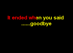 It ended when you said
...... goodbye