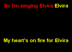 So I'm singing Elvira Elvira

My heart's on fire for Elvira