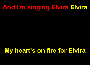 And I'm singing Elvira Elvira

My heart's on fire for Elvira