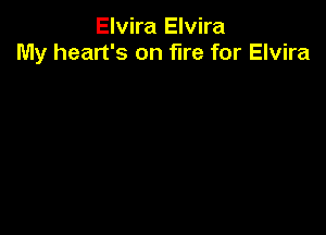 Elvira Elvira
My heart's on fire for Elvira