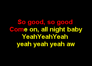 So good, so good
Come on, all night baby

YeahYeahYeah
yeah yeah yeah aw
