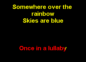 Somewhere over the
rainbow
Skies are blue

Once in a lullaby