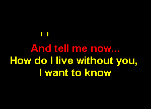 And tell me now...

How do I live without you,
lwant to know