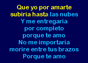 Que yo por amarte
subiria hasta las nubes
Y me entregaria
por completo
porque te amo
No me importaria
morire entre tus brazos
Porque te amo