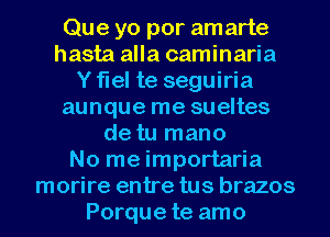 Que yo por amarte
hasta alla caminaria
Y flel te seguiria
aunque me sueltes
de tu mano
No me importaria
morire entre tus brazos
Porque te amo