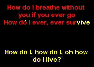 How do I breathe without
you if you ever go
How dd I ever, ever survive

How do I, how do I, oh how
dolnve?