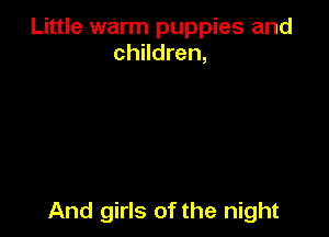 Little warm puppies and
children,

And girls of the night