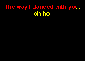 The way I danced with you.
oh ho