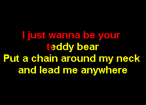 ljust wanna be your
teddy bear

Put a chain around my neck
and lead me anywhere