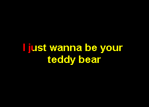 I just wanna be your

teddy bear