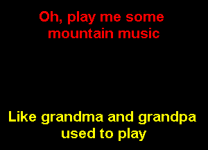 Oh, play me some
mountain music

Like grandma and grandpa
used to play